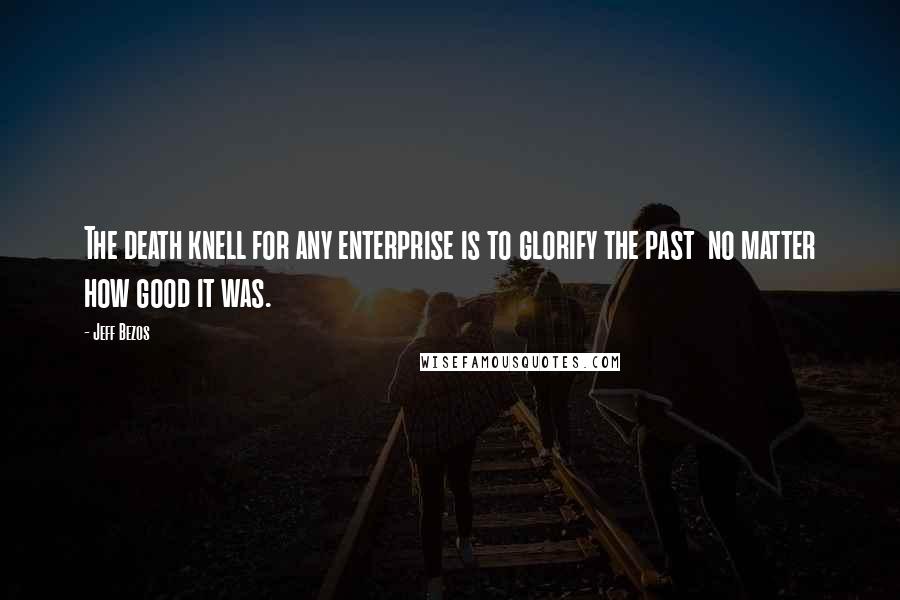 Jeff Bezos Quotes: The death knell for any enterprise is to glorify the past  no matter how good it was.