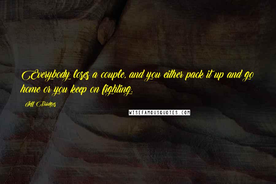 Jeff Bridges Quotes: Everybody loses a couple, and you either pack it up and go home or you keep on fighting.