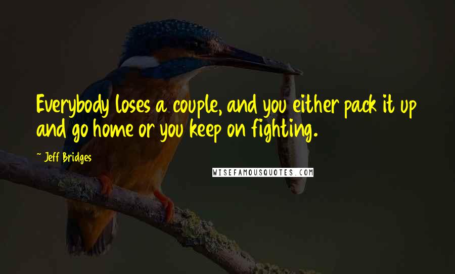 Jeff Bridges Quotes: Everybody loses a couple, and you either pack it up and go home or you keep on fighting.