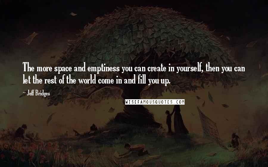 Jeff Bridges Quotes: The more space and emptiness you can create in yourself, then you can let the rest of the world come in and fill you up.