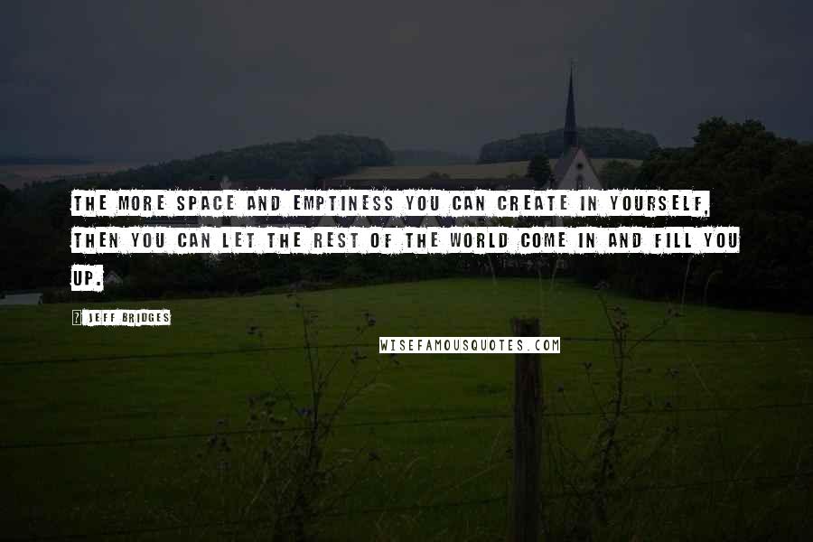 Jeff Bridges Quotes: The more space and emptiness you can create in yourself, then you can let the rest of the world come in and fill you up.