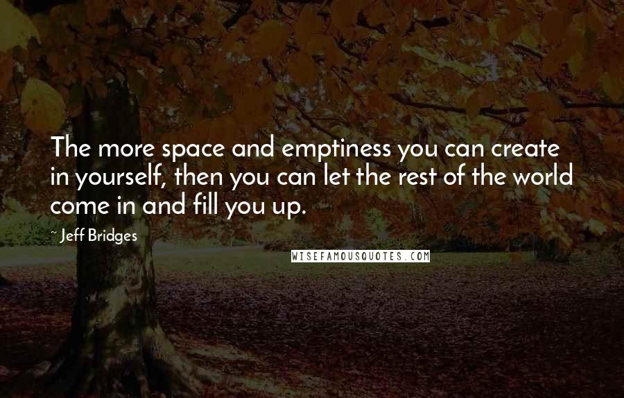 Jeff Bridges Quotes: The more space and emptiness you can create in yourself, then you can let the rest of the world come in and fill you up.