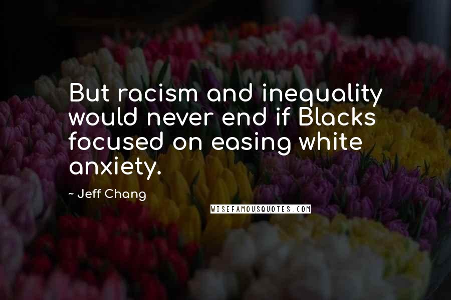 Jeff Chang Quotes: But racism and inequality would never end if Blacks focused on easing white anxiety.