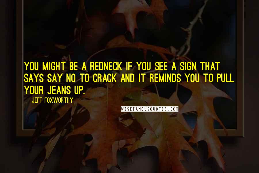 Jeff Foxworthy Quotes: You might be a redneck if you see a sign that says Say No To Crack and it reminds you to pull your jeans up.