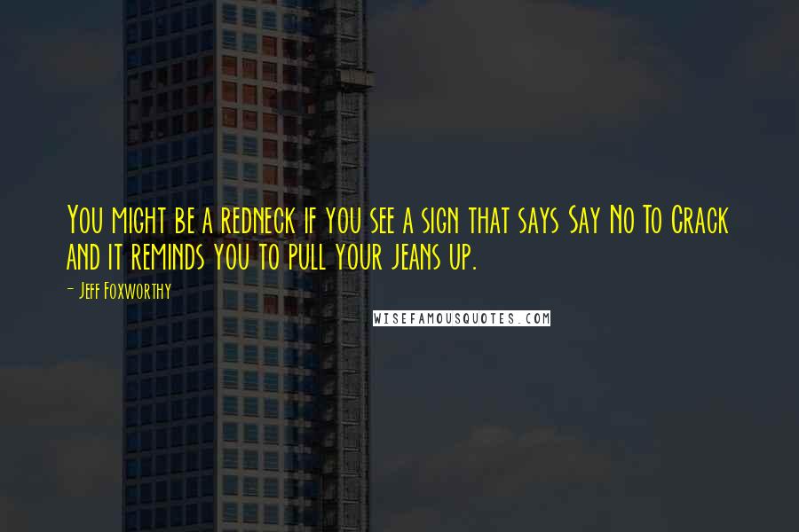 Jeff Foxworthy Quotes: You might be a redneck if you see a sign that says Say No To Crack and it reminds you to pull your jeans up.