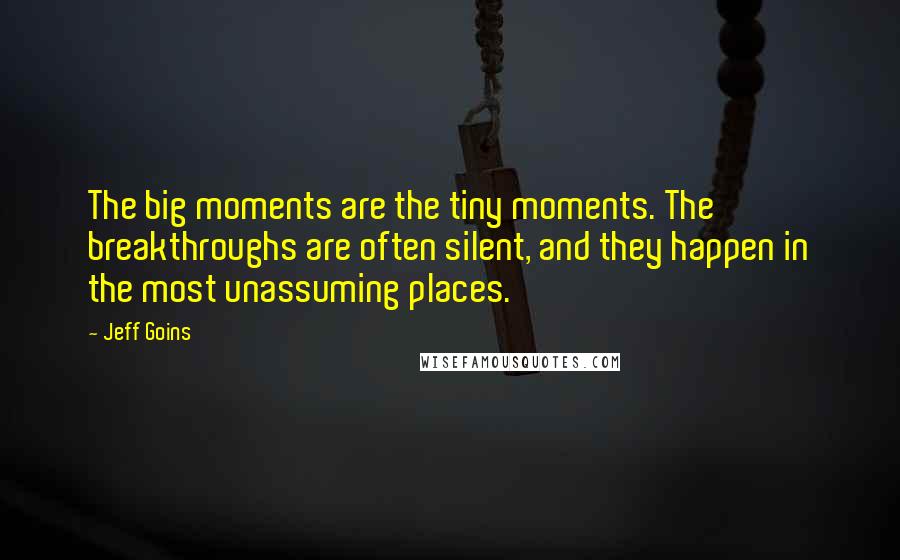 Jeff Goins Quotes: The big moments are the tiny moments. The breakthroughs are often silent, and they happen in the most unassuming places.