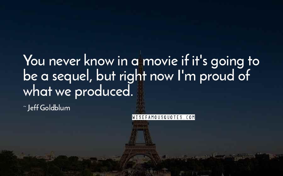 Jeff Goldblum Quotes: You never know in a movie if it's going to be a sequel, but right now I'm proud of what we produced.