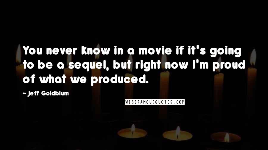 Jeff Goldblum Quotes: You never know in a movie if it's going to be a sequel, but right now I'm proud of what we produced.