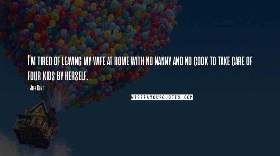 Jeff Kent Quotes: I'm tired of leaving my wife at home with no nanny and no cook to take care of four kids by herself.