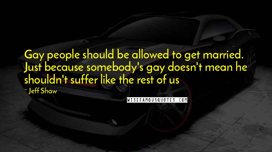 Jeff Shaw Quotes: Gay people should be allowed to get married. Just because somebody's gay doesn't mean he shouldn't suffer like the rest of us