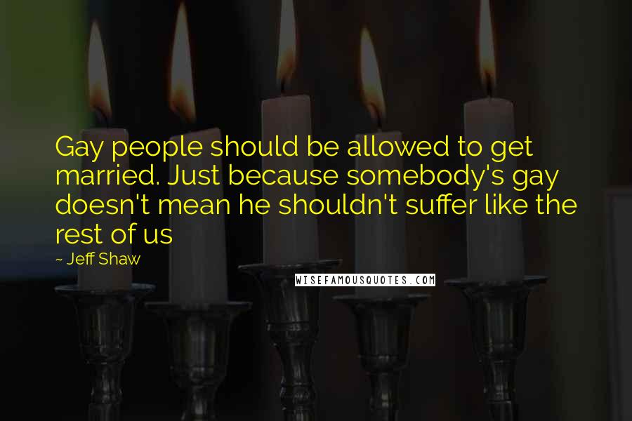 Jeff Shaw Quotes: Gay people should be allowed to get married. Just because somebody's gay doesn't mean he shouldn't suffer like the rest of us