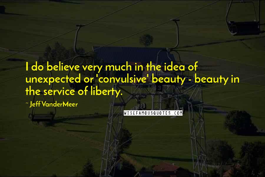 Jeff VanderMeer Quotes: I do believe very much in the idea of unexpected or 'convulsive' beauty - beauty in the service of liberty.