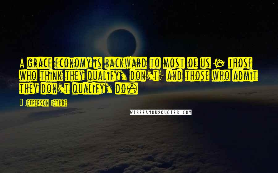 Jefferson Bethke Quotes: A grace economy is backward to most of us - those who think they qualify, don't; and those who admit they don't qualify, do.