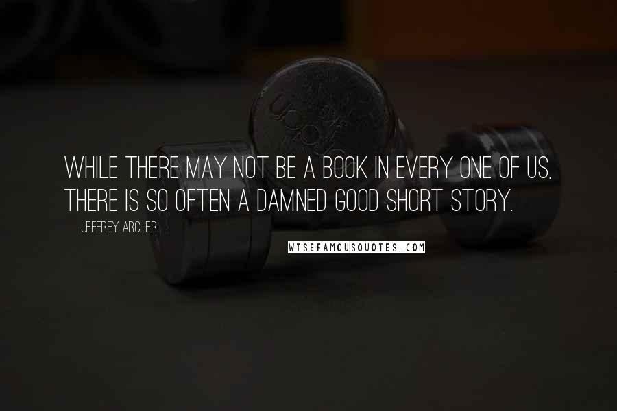 Jeffrey Archer Quotes: While there may not be a book in every one of us, there is so often a damned good short story.