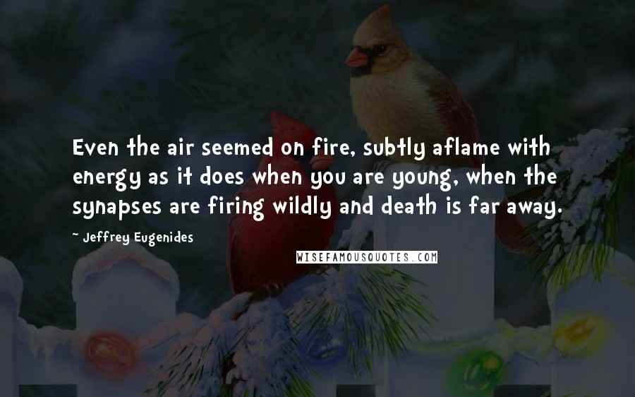 Jeffrey Eugenides Quotes: Even the air seemed on fire, subtly aflame with energy as it does when you are young, when the synapses are firing wildly and death is far away.