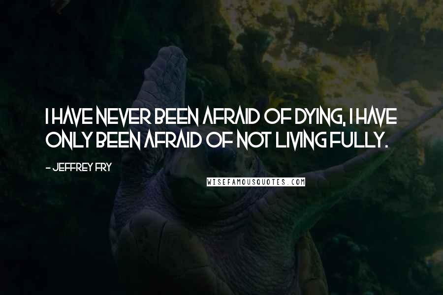 Jeffrey Fry Quotes: I have never been afraid of dying, I have only been afraid of not living fully.