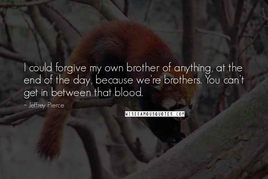 Jeffrey Pierce Quotes: I could forgive my own brother of anything, at the end of the day, because we're brothers. You can't get in between that blood.