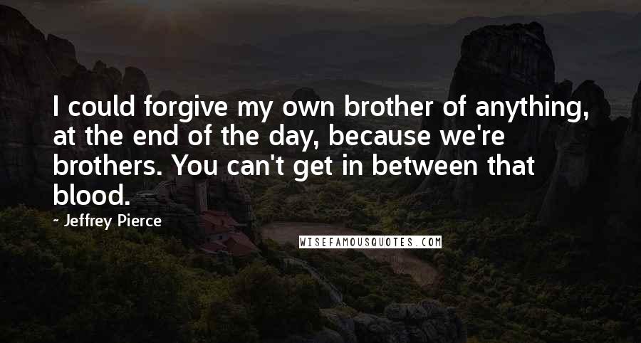 Jeffrey Pierce Quotes: I could forgive my own brother of anything, at the end of the day, because we're brothers. You can't get in between that blood.