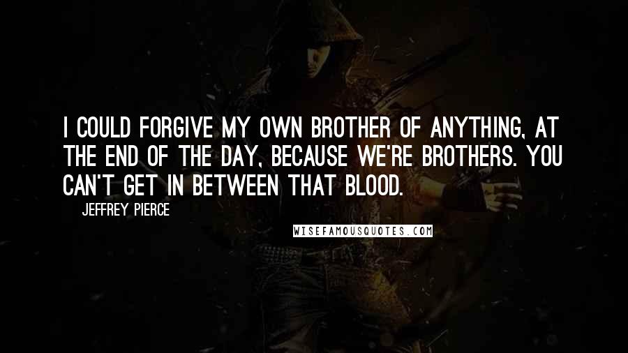 Jeffrey Pierce Quotes: I could forgive my own brother of anything, at the end of the day, because we're brothers. You can't get in between that blood.