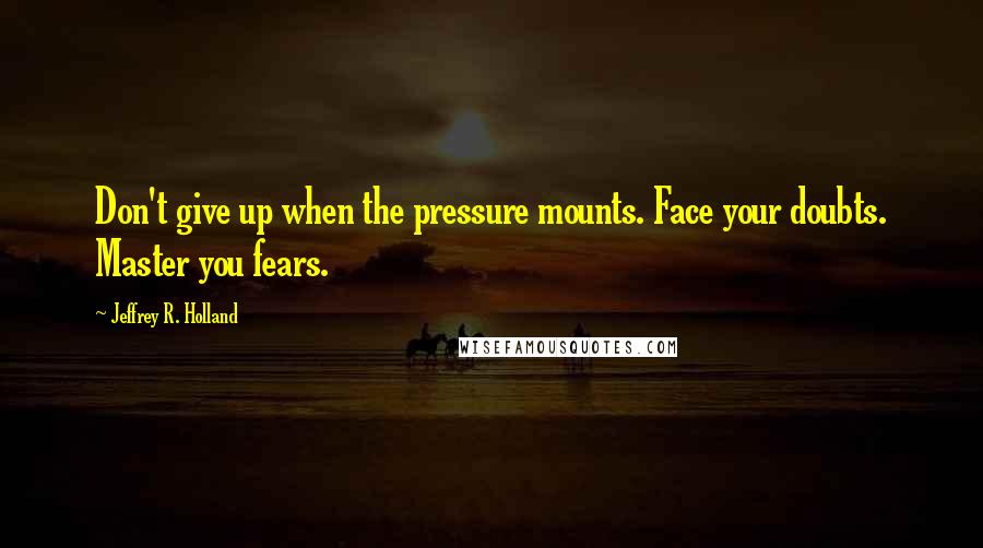 Jeffrey R. Holland Quotes: Don't give up when the pressure mounts. Face your doubts. Master you fears.