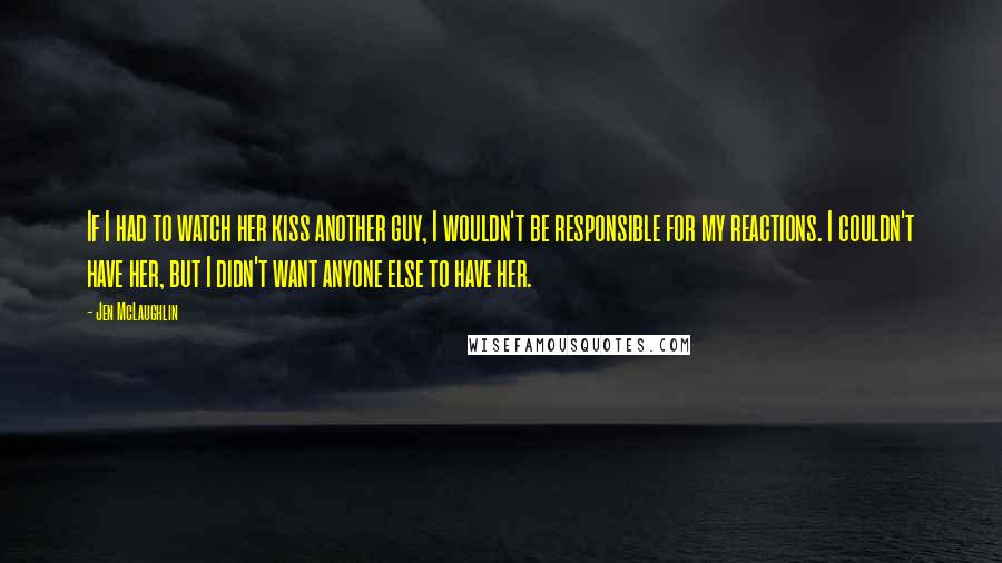 Jen McLaughlin Quotes: If I had to watch her kiss another guy, I wouldn't be responsible for my reactions. I couldn't have her, but I didn't want anyone else to have her.