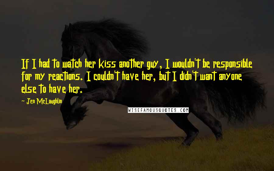 Jen McLaughlin Quotes: If I had to watch her kiss another guy, I wouldn't be responsible for my reactions. I couldn't have her, but I didn't want anyone else to have her.