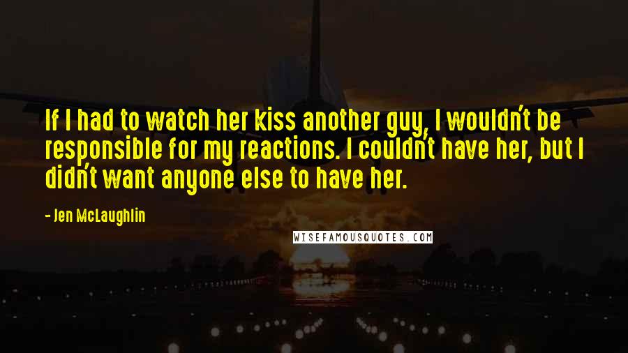 Jen McLaughlin Quotes: If I had to watch her kiss another guy, I wouldn't be responsible for my reactions. I couldn't have her, but I didn't want anyone else to have her.