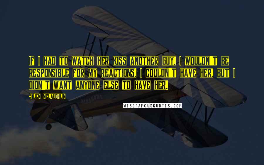 Jen McLaughlin Quotes: If I had to watch her kiss another guy, I wouldn't be responsible for my reactions. I couldn't have her, but I didn't want anyone else to have her.
