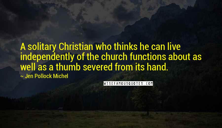 Jen Pollock Michel Quotes: A solitary Christian who thinks he can live independently of the church functions about as well as a thumb severed from its hand.