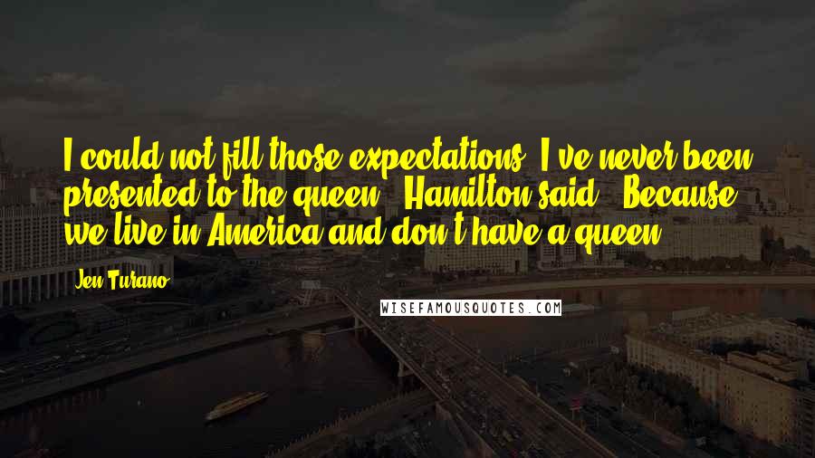 Jen Turano Quotes: I could not fill those expectations. I've never been presented to the queen," Hamilton said. "Because we live in America and don't have a queen.