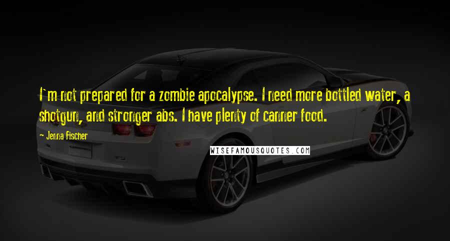 Jenna Fischer Quotes: I'm not prepared for a zombie apocalypse. I need more bottled water, a shotgun, and stronger abs. I have plenty of canner food.