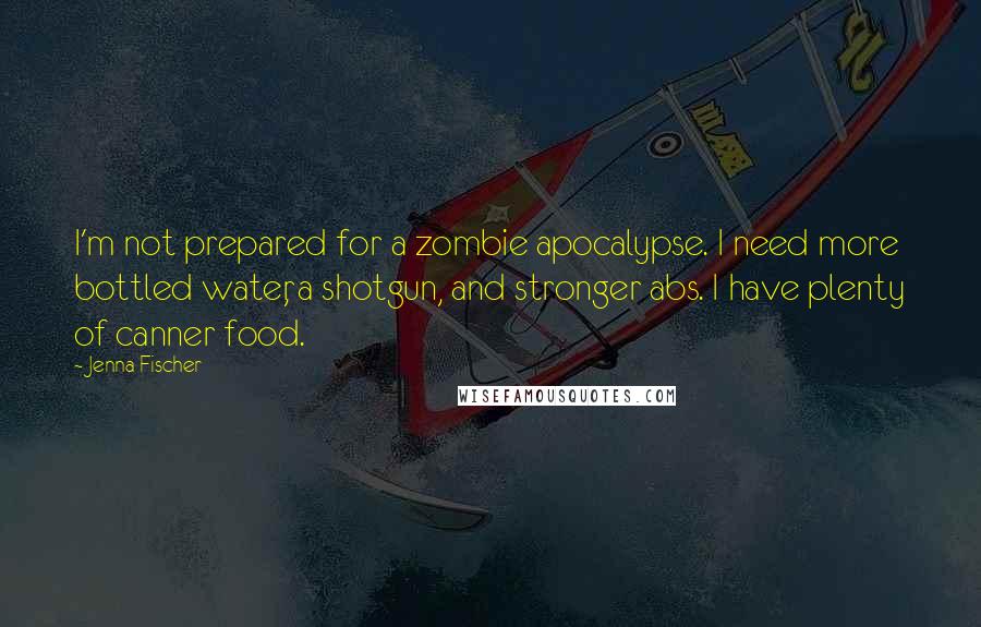 Jenna Fischer Quotes: I'm not prepared for a zombie apocalypse. I need more bottled water, a shotgun, and stronger abs. I have plenty of canner food.