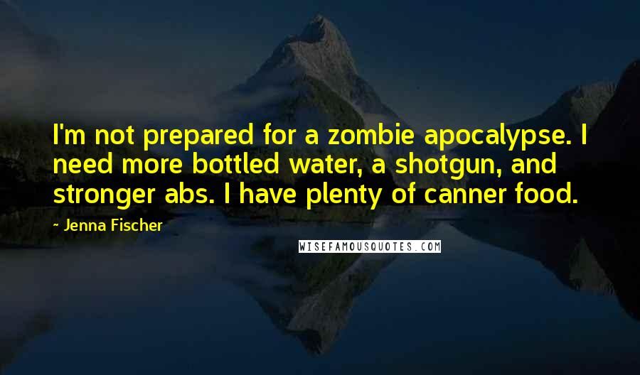 Jenna Fischer Quotes: I'm not prepared for a zombie apocalypse. I need more bottled water, a shotgun, and stronger abs. I have plenty of canner food.