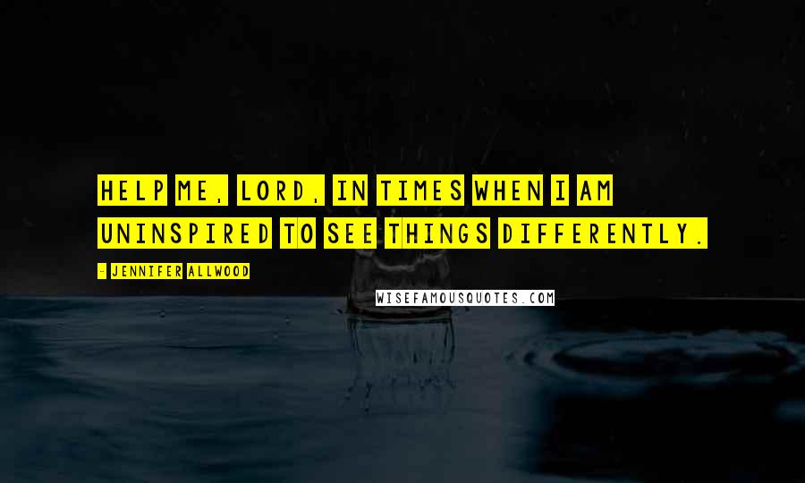 Jennifer Allwood Quotes: Help me, Lord, in times when I am uninspired to see things differently.