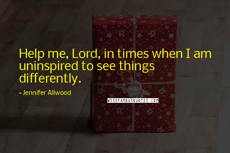 Jennifer Allwood Quotes: Help me, Lord, in times when I am uninspired to see things differently.