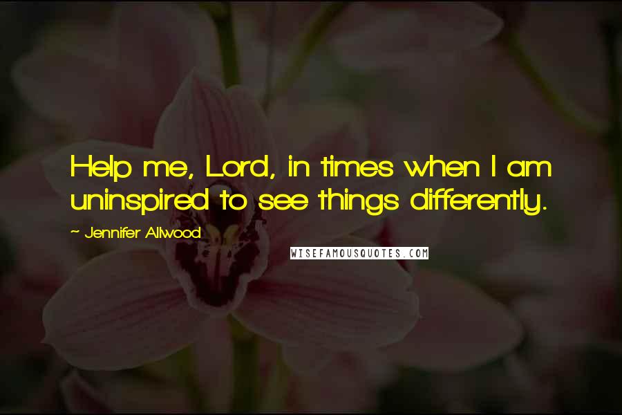 Jennifer Allwood Quotes: Help me, Lord, in times when I am uninspired to see things differently.