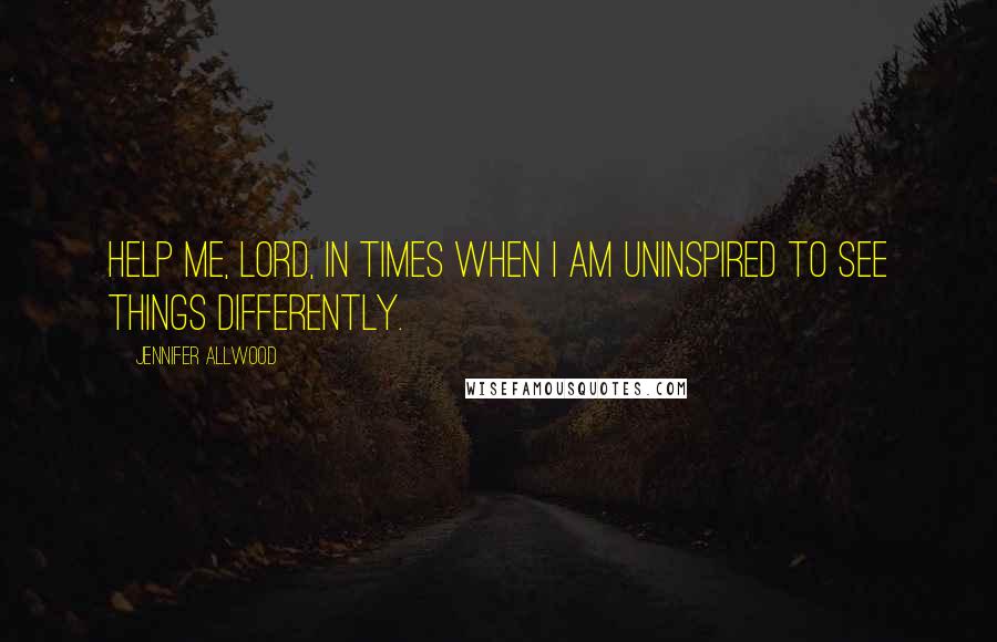 Jennifer Allwood Quotes: Help me, Lord, in times when I am uninspired to see things differently.