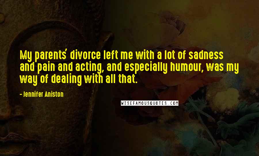 Jennifer Aniston Quotes: My parents' divorce left me with a lot of sadness and pain and acting, and especially humour, was my way of dealing with all that.