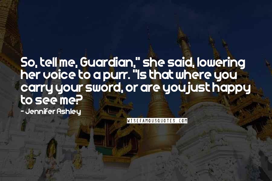 Jennifer Ashley Quotes: So, tell me, Guardian," she said, lowering her voice to a purr. "Is that where you carry your sword, or are you just happy to see me?