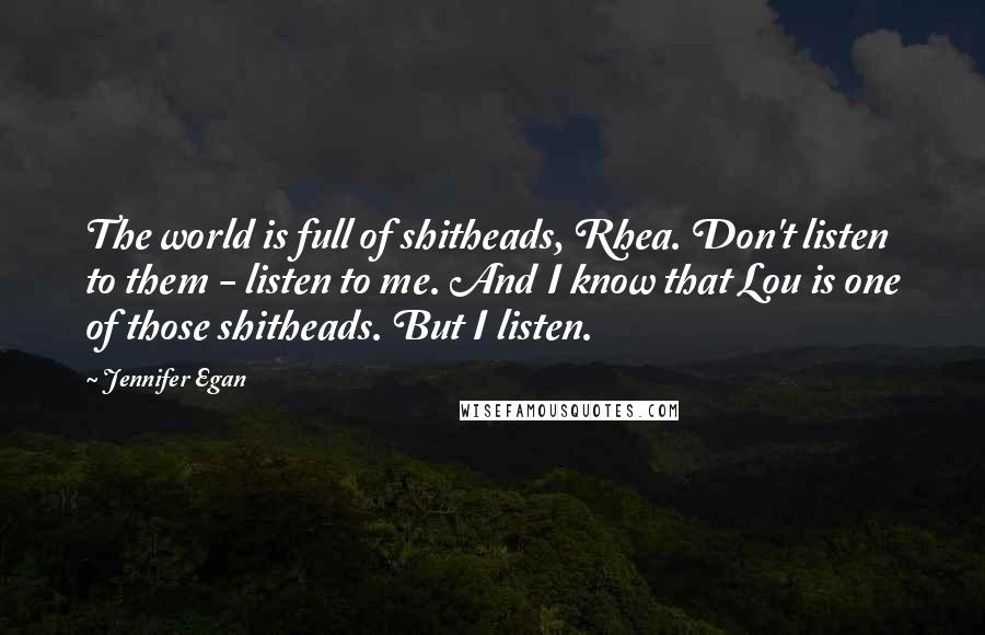 Jennifer Egan Quotes: The world is full of shitheads, Rhea. Don't listen to them - listen to me. And I know that Lou is one of those shitheads. But I listen.