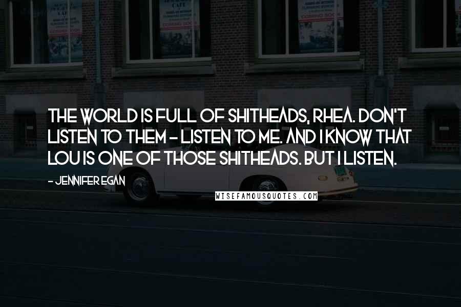 Jennifer Egan Quotes: The world is full of shitheads, Rhea. Don't listen to them - listen to me. And I know that Lou is one of those shitheads. But I listen.