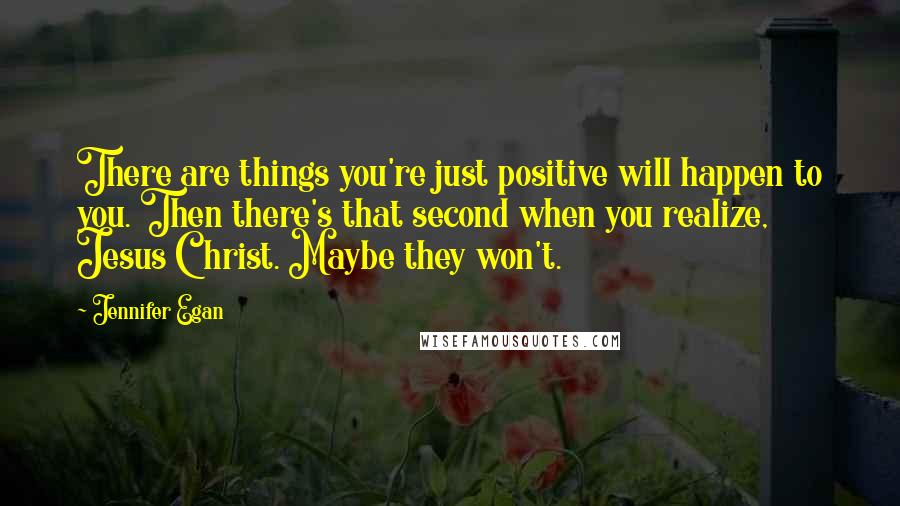 Jennifer Egan Quotes: There are things you're just positive will happen to you. Then there's that second when you realize, Jesus Christ. Maybe they won't.