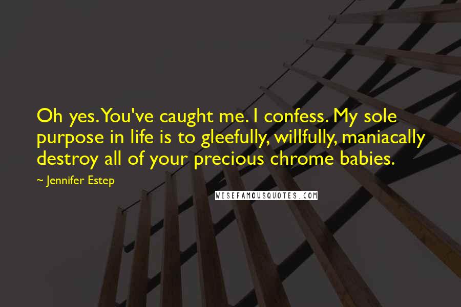 Jennifer Estep Quotes: Oh yes. You've caught me. I confess. My sole purpose in life is to gleefully, willfully, maniacally destroy all of your precious chrome babies.