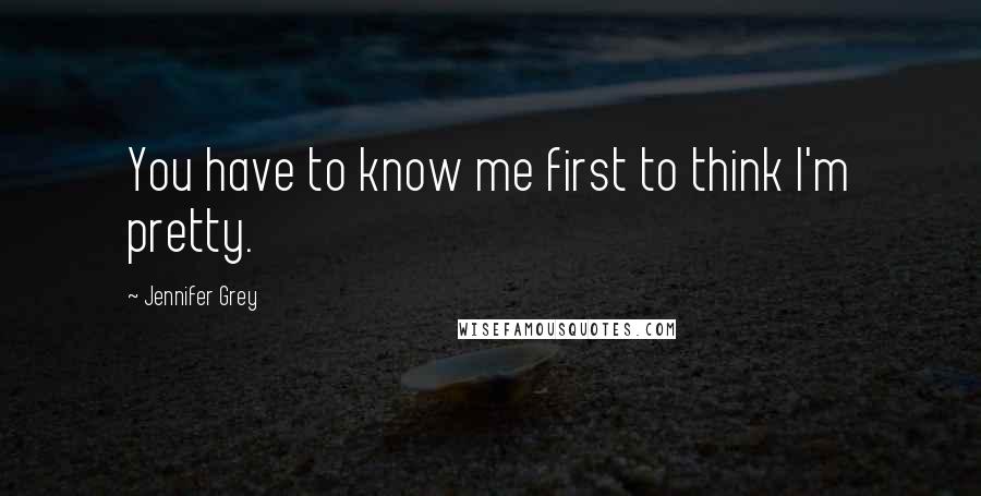 Jennifer Grey Quotes: You have to know me first to think I'm pretty.