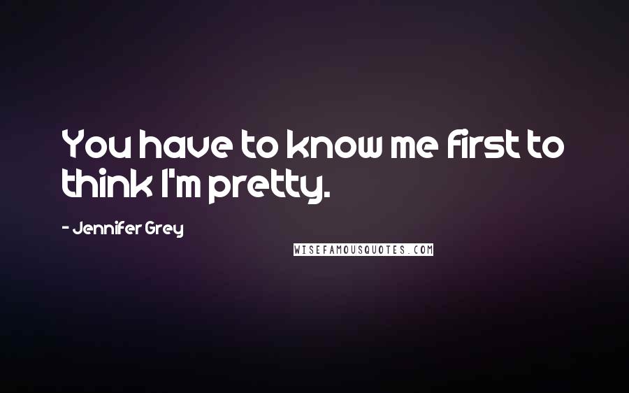 Jennifer Grey Quotes: You have to know me first to think I'm pretty.