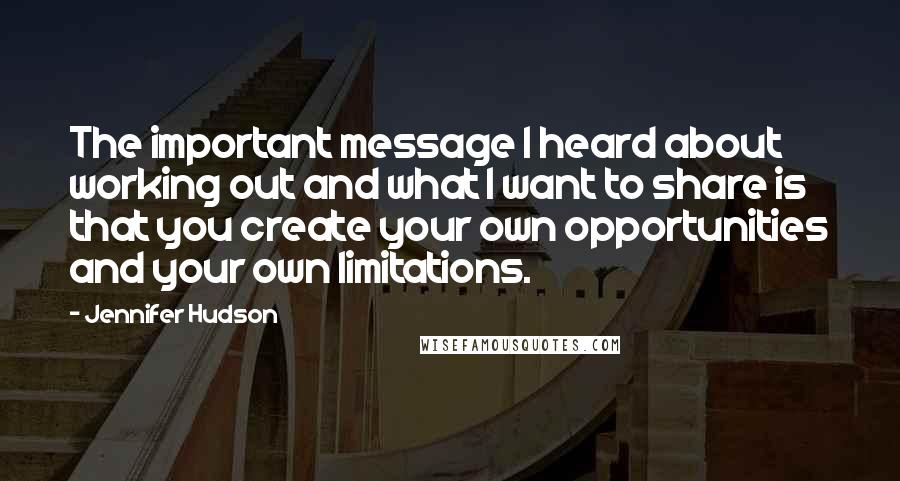 Jennifer Hudson Quotes: The important message I heard about working out and what I want to share is that you create your own opportunities and your own limitations.