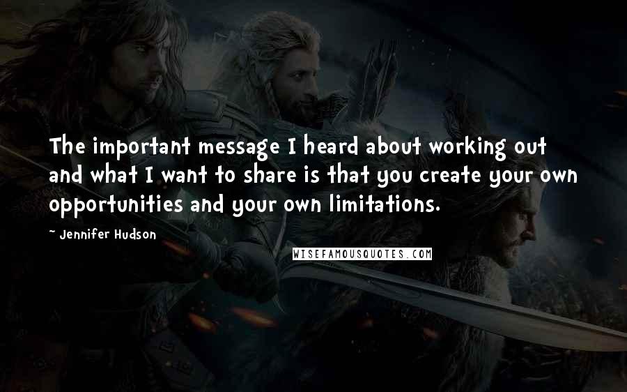 Jennifer Hudson Quotes: The important message I heard about working out and what I want to share is that you create your own opportunities and your own limitations.