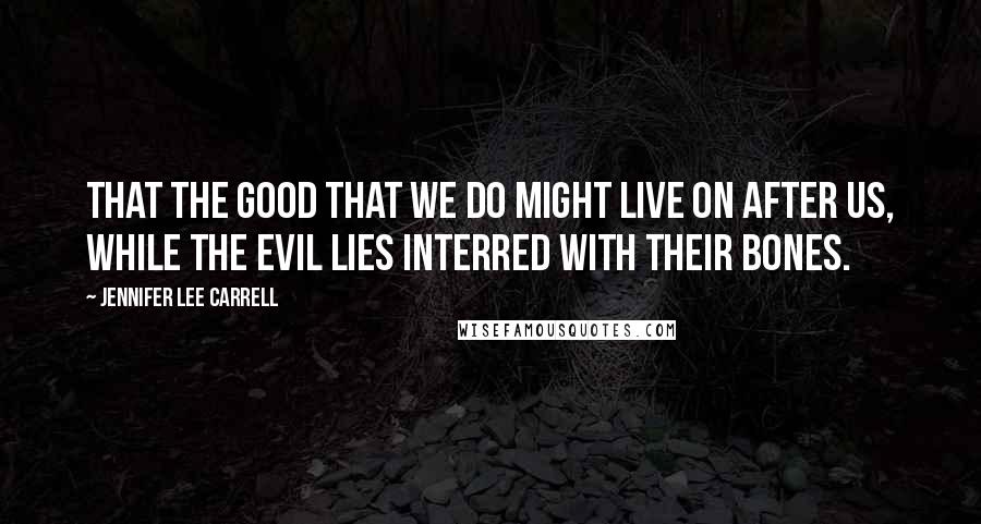 Jennifer Lee Carrell Quotes: That the good that we do might live on after us, while the evil lies interred with their bones.