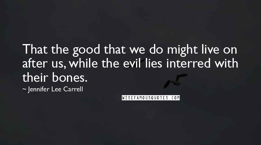 Jennifer Lee Carrell Quotes: That the good that we do might live on after us, while the evil lies interred with their bones.