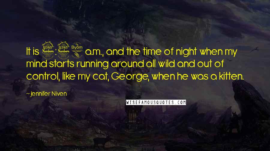 Jennifer Niven Quotes: It is 3:38 a.m., and the time of night when my mind starts running around all wild and out of control, like my cat, George, when he was a kitten.